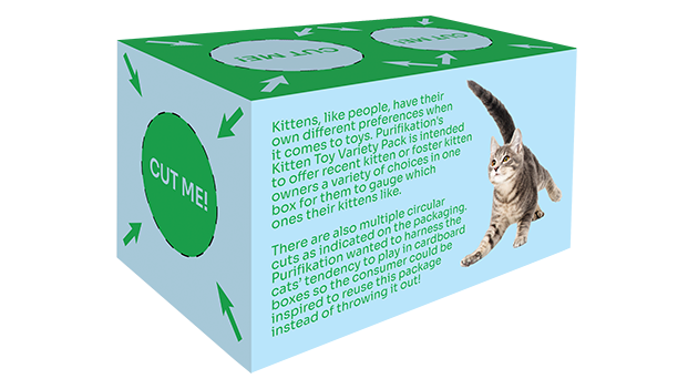 This image depicts a rectangular box in a three-quarters type 
			 of view. The background is a dull light blue.
			 
			 On the front side is a large block of text next to a brown kitten facing the left,
			 albeit not fully, as the kitten is also in a three-quarters view. 
			 
			 The block of text reads: 
			 
			 Kittens, like people, have their own different preferences when it comes to toys.
			 Purifikation's Kitten Toy Variety Pack is intended to offer recent kitten or 
			 foster kitten owners a variety of choices in one box for them to gauge which ones their
			 kittens like.
			 
			 There are also multiple circular cuts as indicated on the packaging. Purifikation wanted 
			 to harness the cats' tendency to play in cardboard boxes so the consumer could be inquired
			 to reuse this package instead of throwing it out!
			 
			 Towards the bottom of this font side is a block of text that says, Includes a mouse
			 toy, a ball toy, and a fish toy. 
			 
			 To the far right of it is an image depicting a mouse toy, a fish toy, and a ball 
			 toy clumped together. The background of this front side is a dull light blue.
			 
			 The rectangle on top has a green background. There are two, dull light blue circles 
			 with the green text CUT ME! in the middle, as well as a dotted black border surrounding
			 each circle. Each circle also has four, dull light blue, diagonally angled arrows
			 pointing towards them.
			 
			 The last visible side has a dull light blue background. There is one, green circle
			 with the dull light blue text CUT ME! in the middle, as well as a dotted black border surrounding
			 the circle. The circle also has four green diagonally angled arrows
			 pointing towards them.